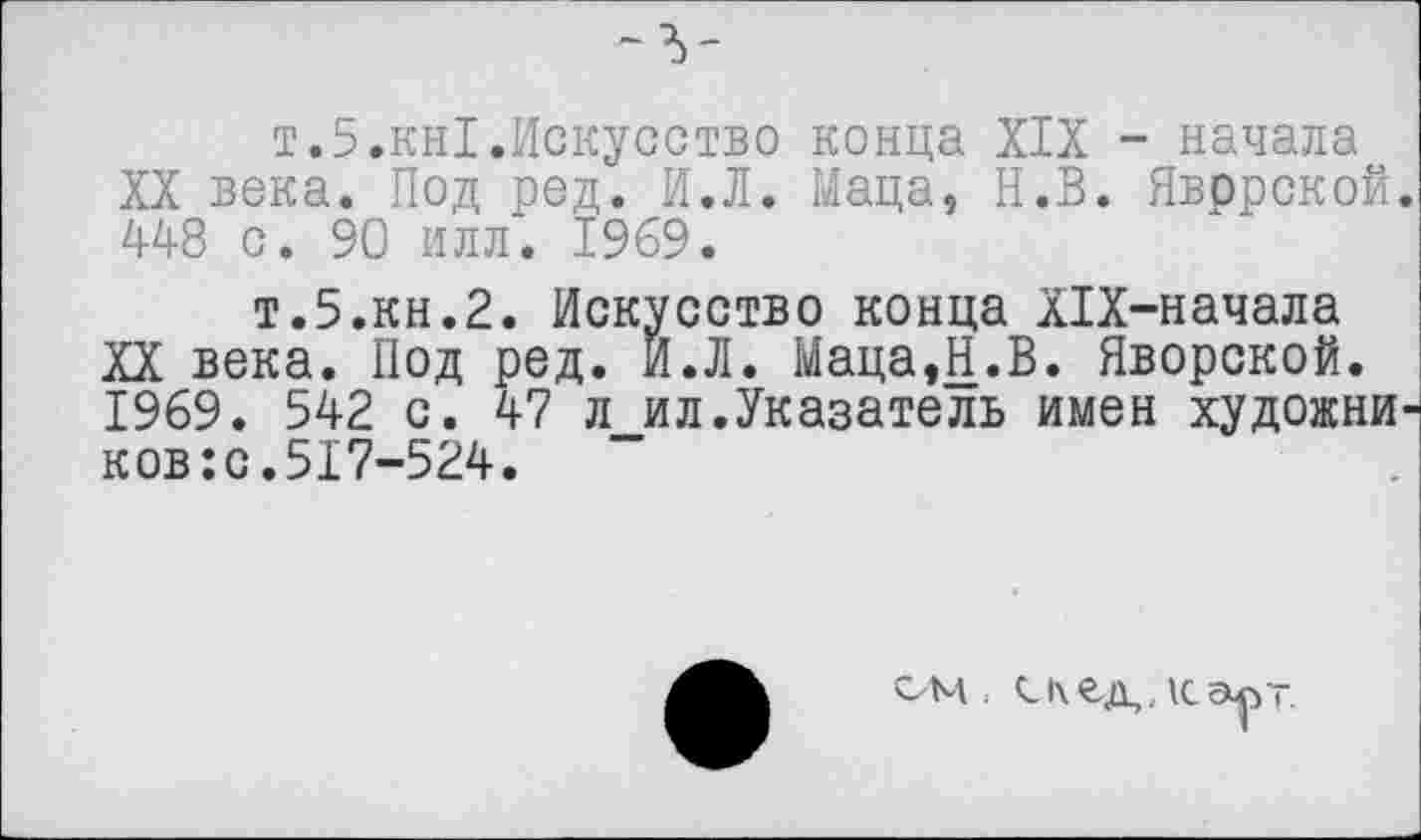 ﻿т.5.кн1.Искусство конца XIX - начала XX века. Под ред. И.Л. Маца, Н.В. Явррской. 448 с. 90 илл. 1969.
т.5.кн.2. Искусство конца Х1Х-начала XX века. Под ред. И.Л. Маца,Н.В. Яворской. 1969. 542 с. 47 л ил.Указатель имен художни-ков:с.517-524.
м,